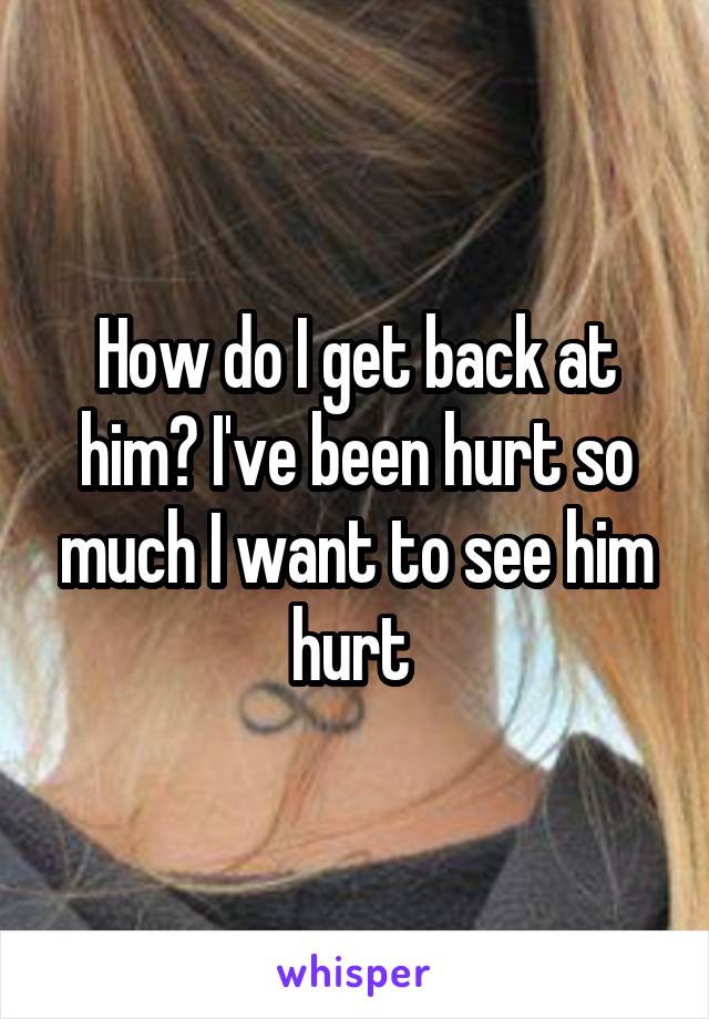 How do I get back at him? I've been hurt so much I want to see him hurt 