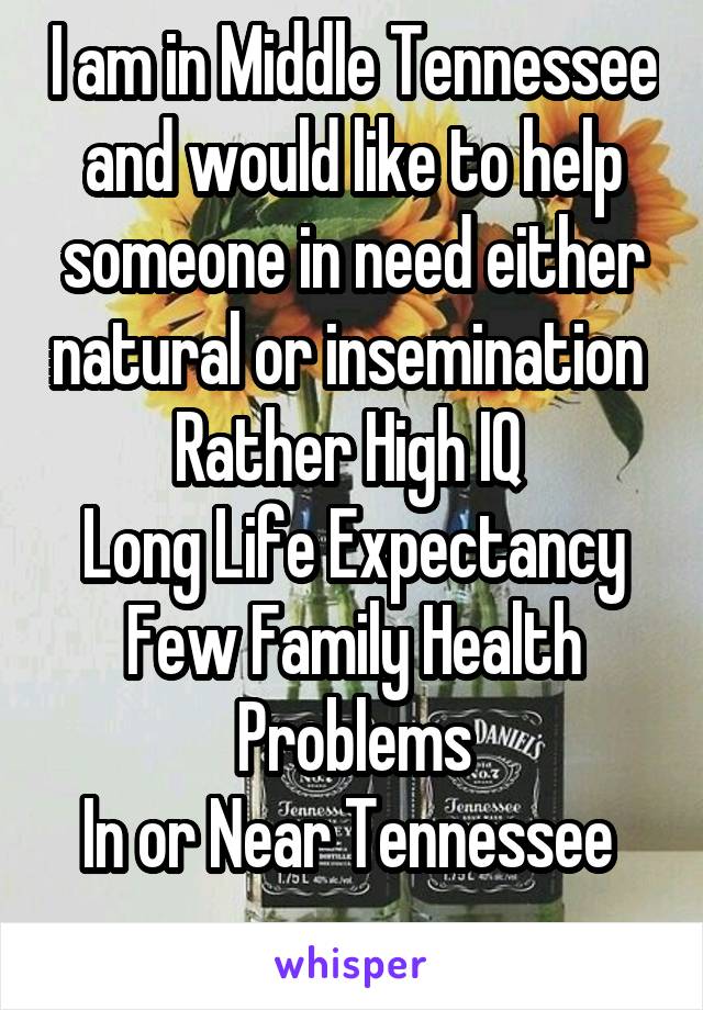 I am in Middle Tennessee and would like to help someone in need either natural or insemination 
Rather High IQ 
Long Life Expectancy
Few Family Health Problems
In or Near Tennessee 
