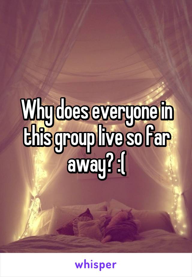 Why does everyone in this group live so far away? :(