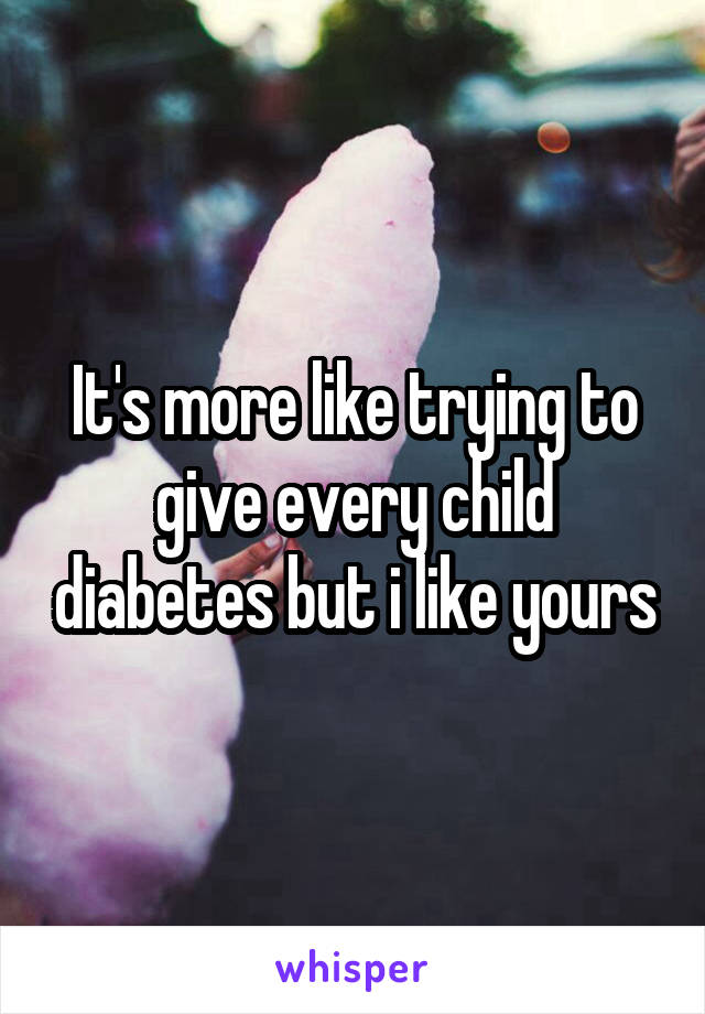 It's more like trying to give every child diabetes but i like yours
