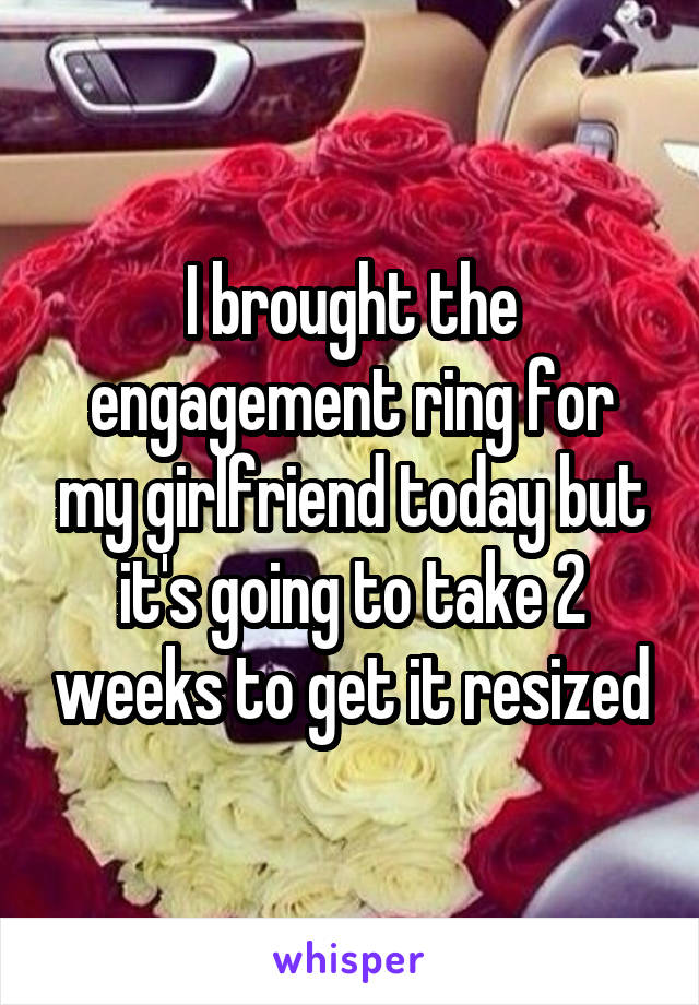 I brought the engagement ring for my girlfriend today but it's going to take 2 weeks to get it resized