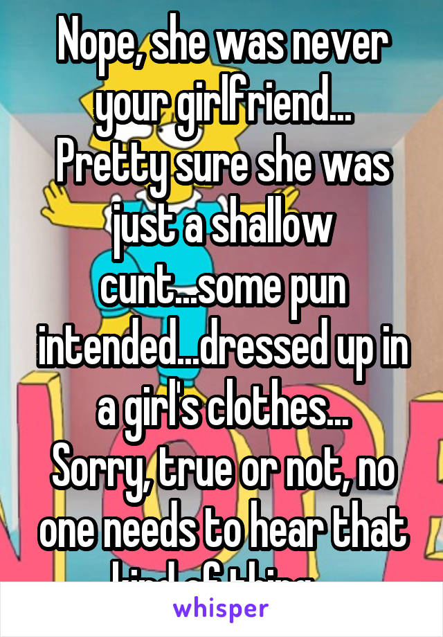 Nope, she was never your girlfriend...
Pretty sure she was just a shallow cunt...some pun intended...dressed up in a girl's clothes...
Sorry, true or not, no one needs to hear that kind of thing...