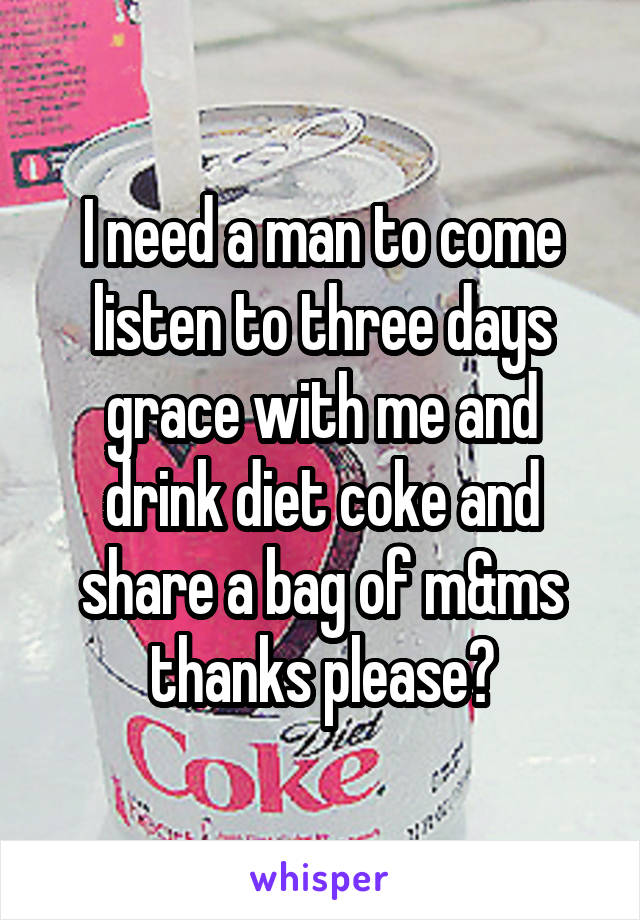 I need a man to come listen to three days grace with me and drink diet coke and share a bag of m&ms thanks please?