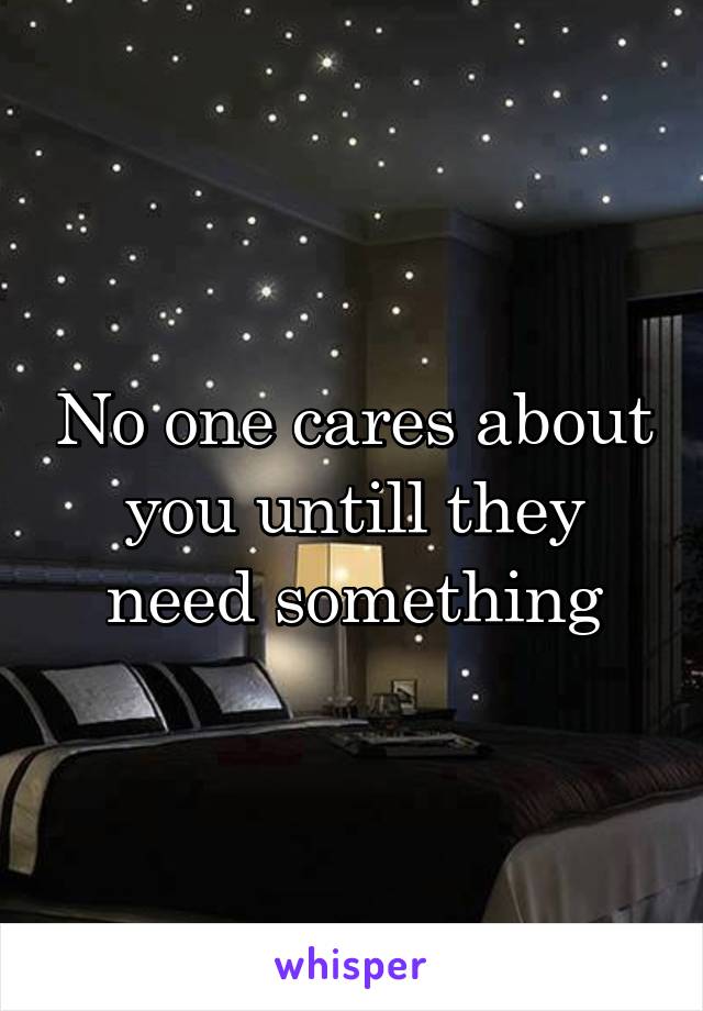 No one cares about you untill they need something