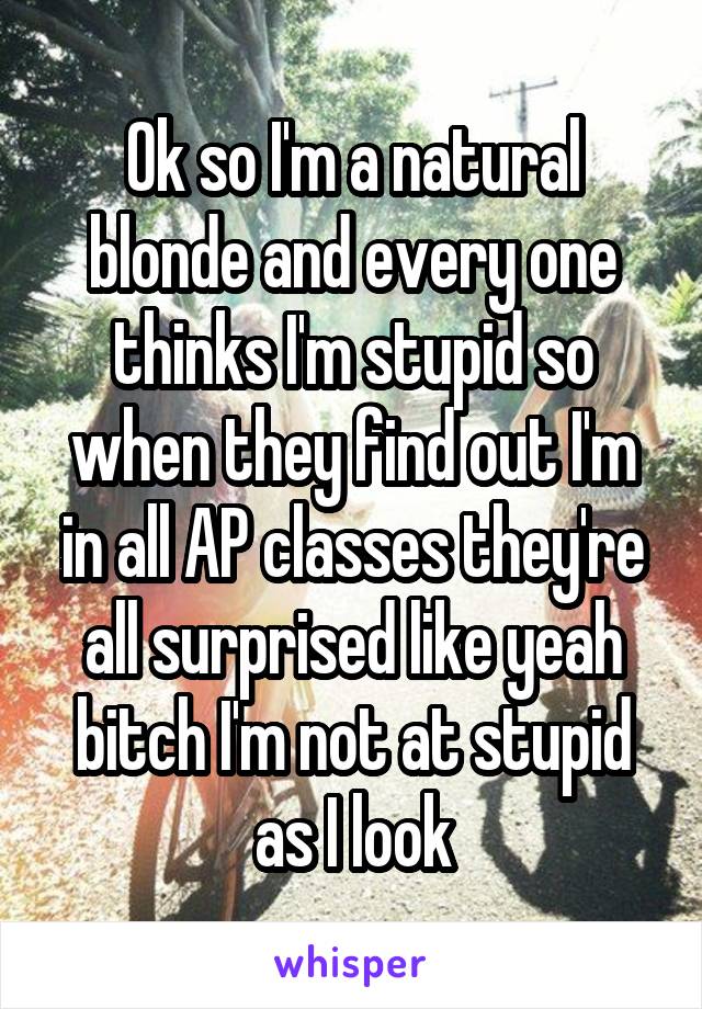 Ok so I'm a natural blonde and every one thinks I'm stupid so when they find out I'm in all AP classes they're all surprised like yeah bitch I'm not at stupid as I look