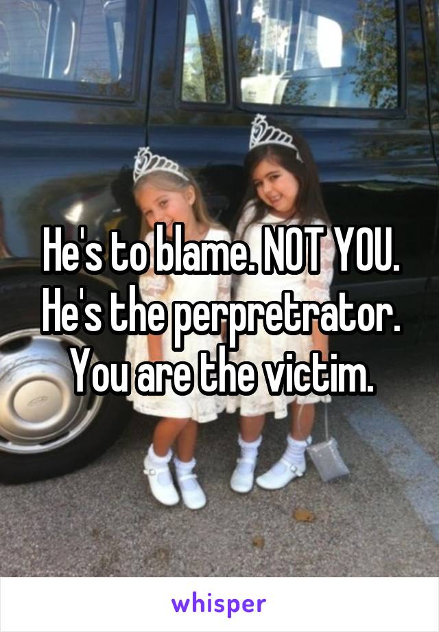 He's to blame. NOT YOU. He's the perpretrator. You are the victim.