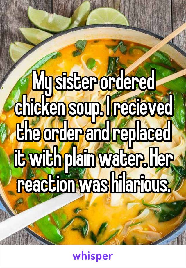 My sister ordered chicken soup. I recieved the order and replaced it with plain water. Her reaction was hilarious.