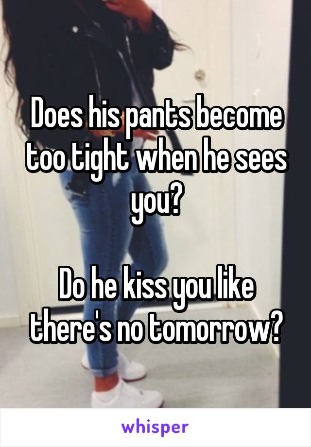 Does his pants become too tight when he sees you?

Do he kiss you like there's no tomorrow?
