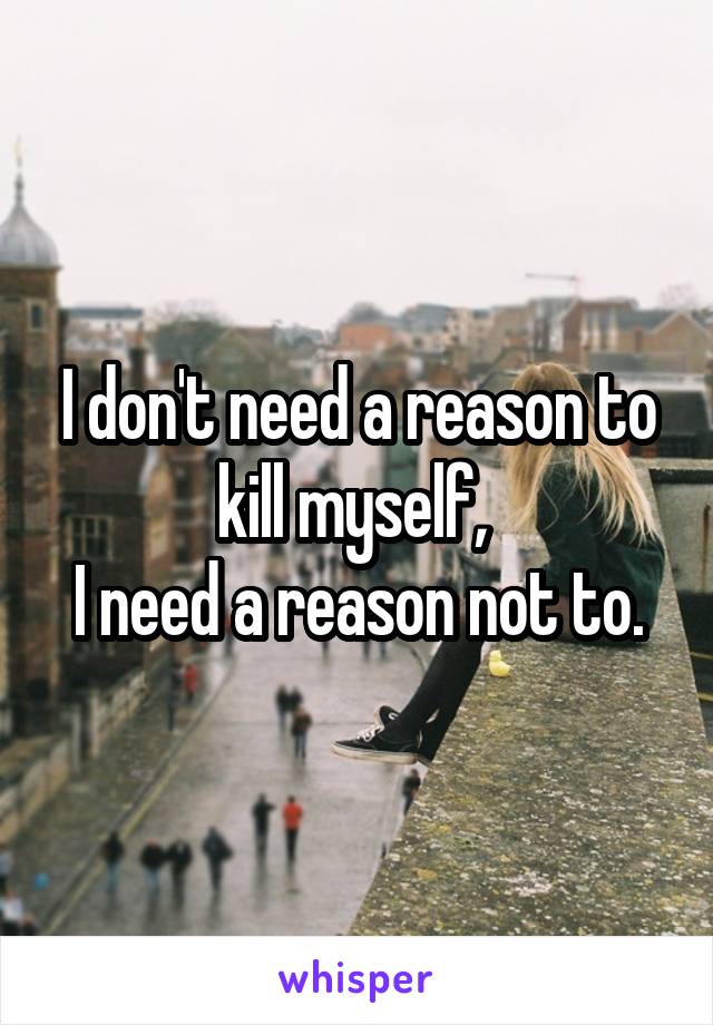 I don't need a reason to kill myself, 
I need a reason not to.