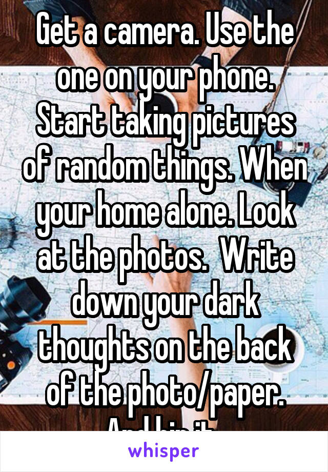 Get a camera. Use the one on your phone. Start taking pictures of random things. When your home alone. Look at the photos.  Write down your dark thoughts on the back of the photo/paper.
And bin it. 