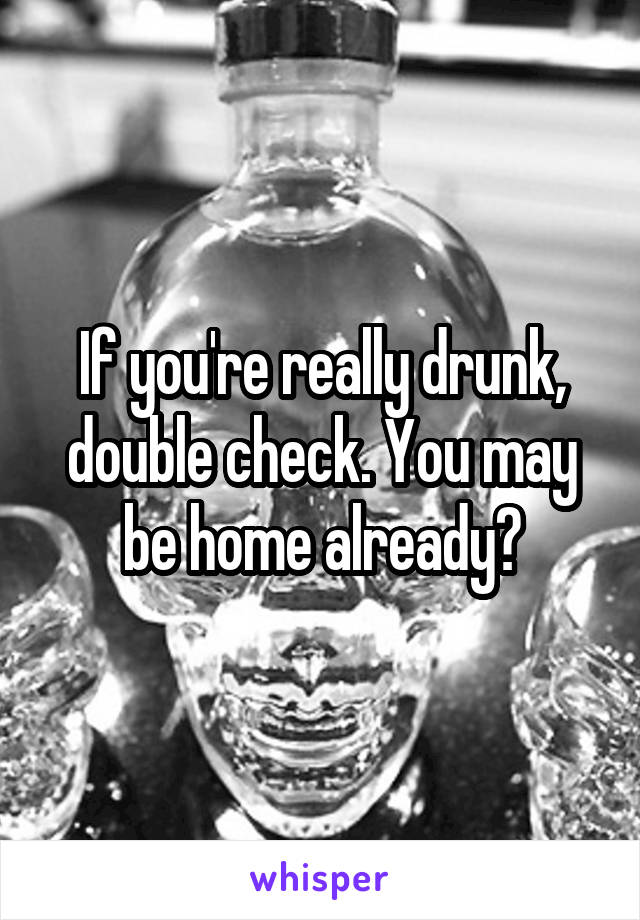 If you're really drunk, double check. You may be home already?