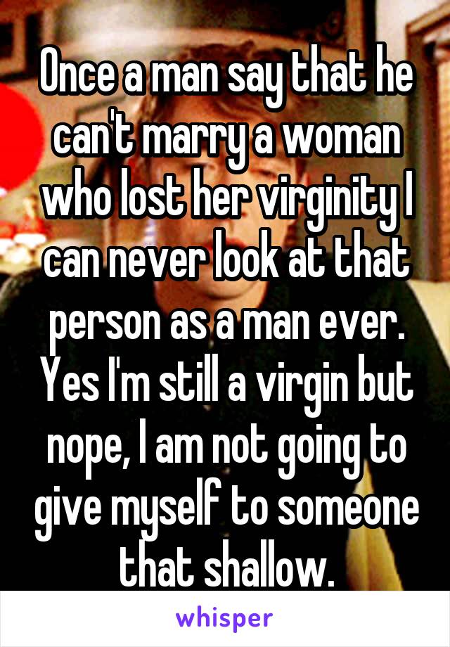 Once a man say that he can't marry a woman who lost her virginity I can never look at that person as a man ever. Yes I'm still a virgin but nope, I am not going to give myself to someone that shallow.