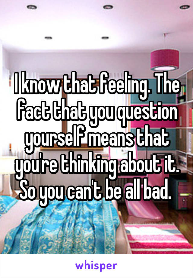 I know that feeling. The fact that you question yourself means that you're thinking about it. So you can't be all bad. 