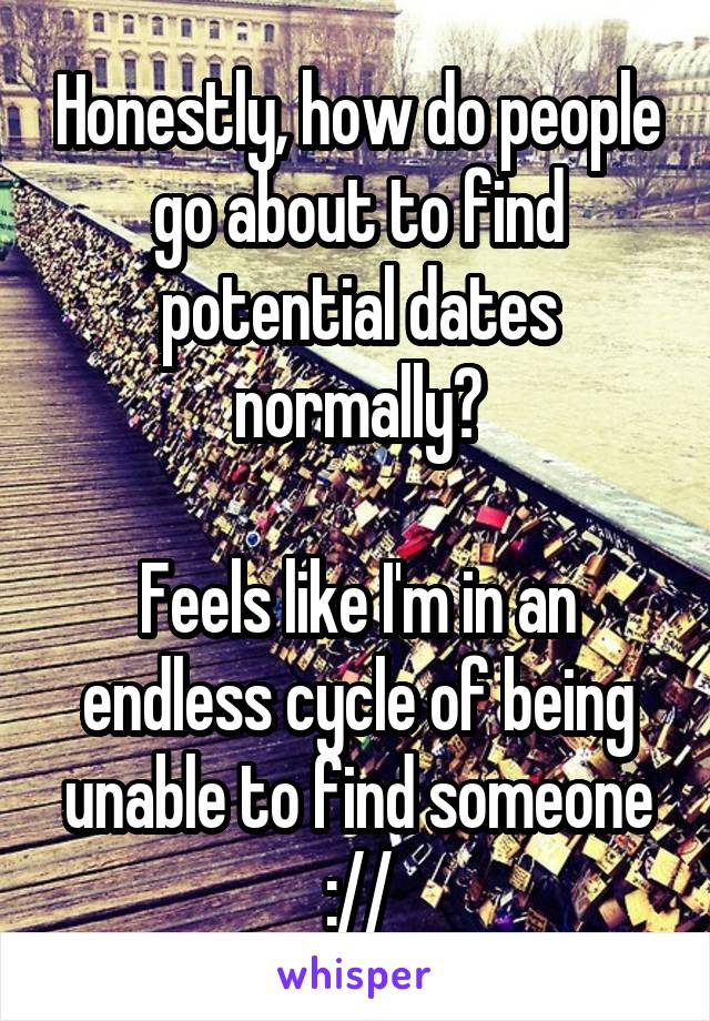 Honestly, how do people go about to find potential dates normally?

Feels like I'm in an endless cycle of being unable to find someone ://