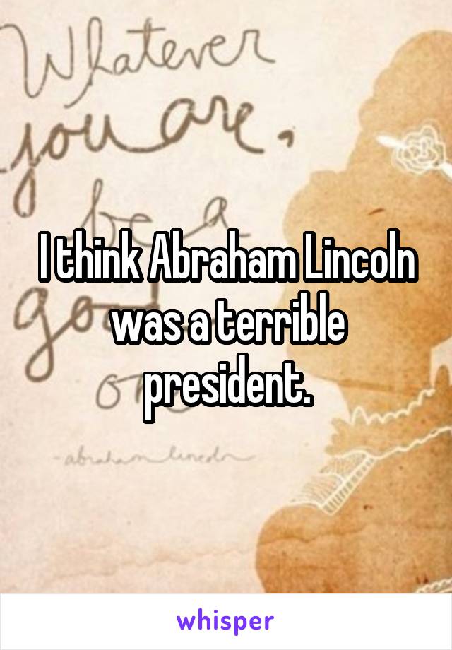 I think Abraham Lincoln was a terrible president.