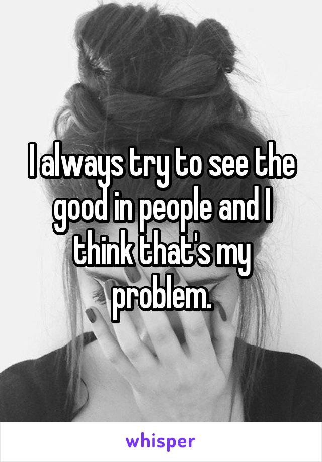I always try to see the good in people and I think that's my problem.