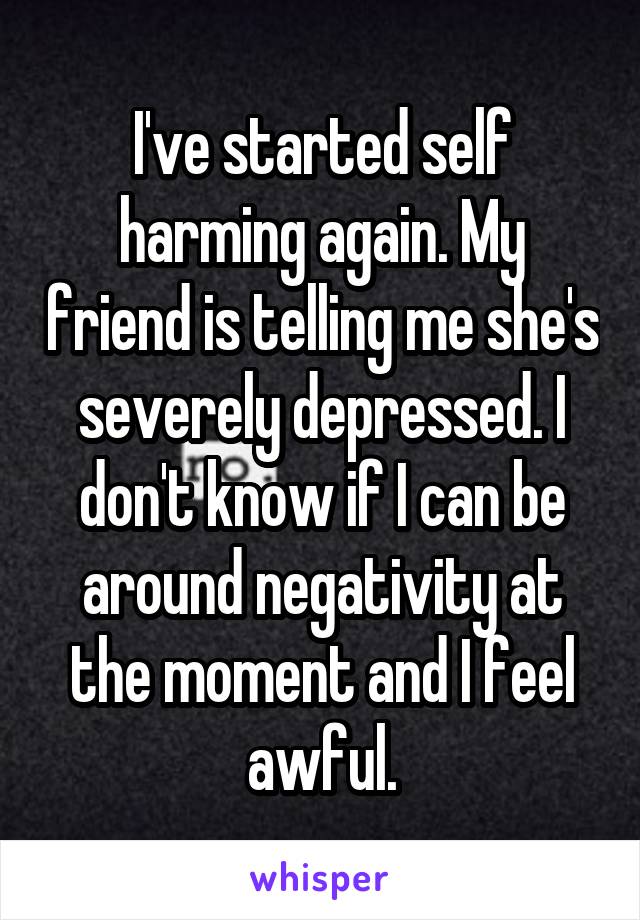 I've started self harming again. My friend is telling me she's severely depressed. I don't know if I can be around negativity at the moment and I feel awful.