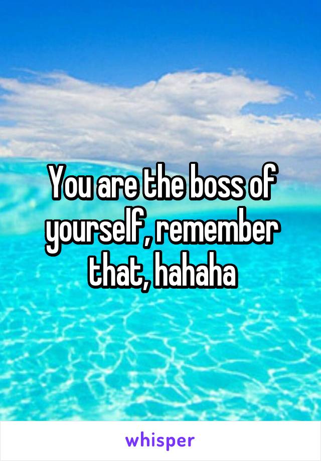 You are the boss of yourself, remember that, hahaha