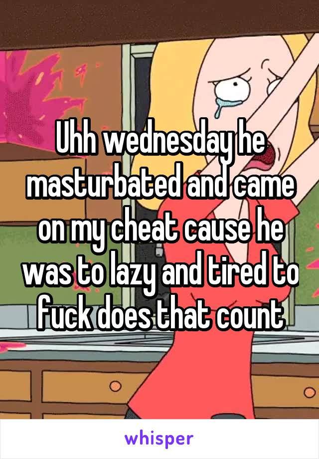 Uhh wednesday he masturbated and came on my cheat cause he was to lazy and tired to fuck does that count