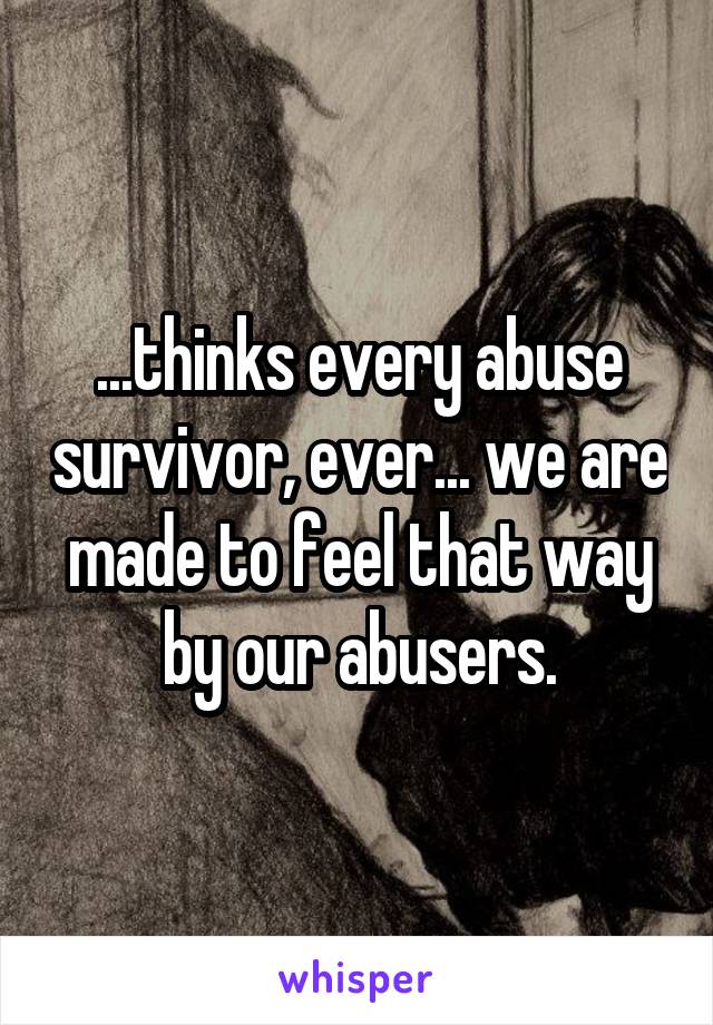 ...thinks every abuse survivor, ever... we are made to feel that way by our abusers.