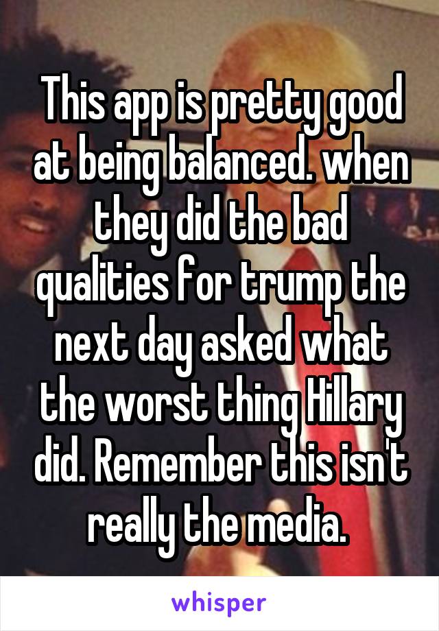 This app is pretty good at being balanced. when they did the bad qualities for trump the next day asked what the worst thing Hillary did. Remember this isn't really the media. 