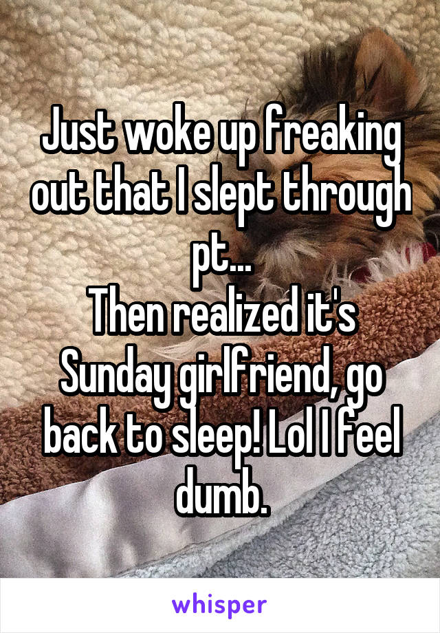 Just woke up freaking out that I slept through pt...
Then realized it's Sunday girlfriend, go back to sleep! Lol I feel dumb.