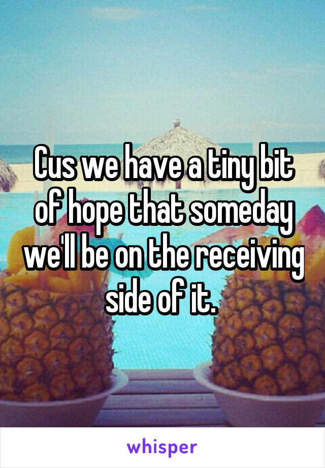 Cus we have a tiny bit of hope that someday we'll be on the receiving side of it. 