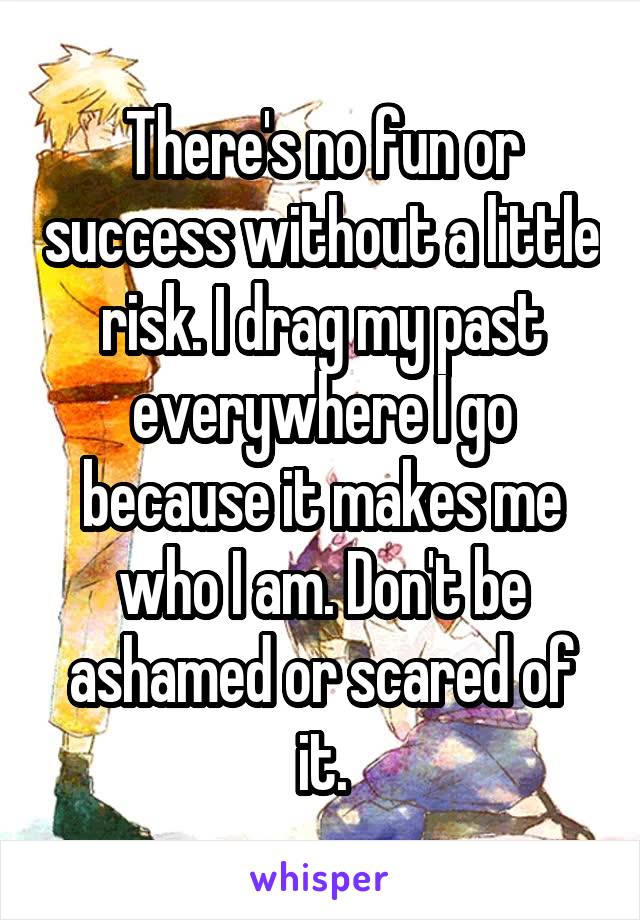 There's no fun or success without a little risk. I drag my past everywhere I go because it makes me who I am. Don't be ashamed or scared of it.