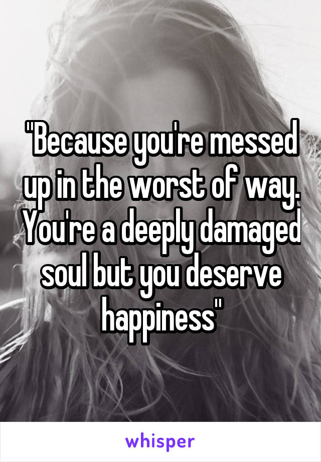 "Because you're messed up in the worst of way. You're a deeply damaged soul but you deserve happiness"