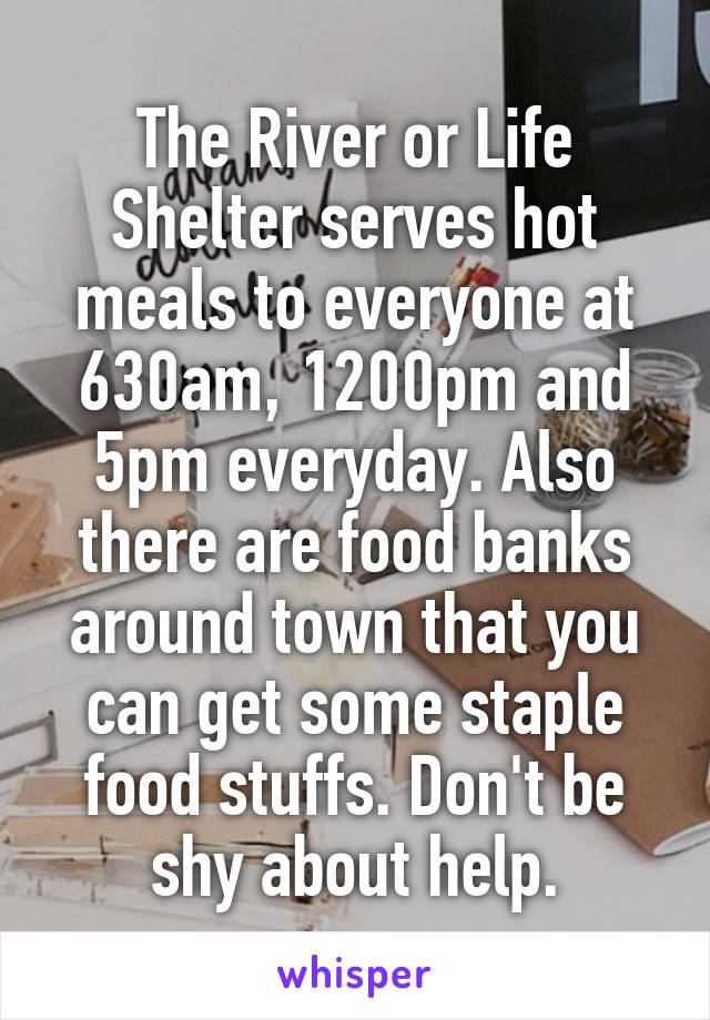 The River or Life Shelter serves hot meals to everyone at 630am, 1200pm and 5pm everyday. Also there are food banks around town that you can get some staple food stuffs. Don't be shy about help.