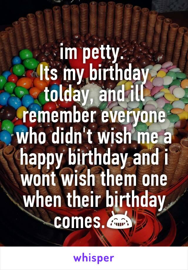 im petty. 
Its my birthday tolday, and ill remember everyone who didn't wish me a happy birthday and i wont wish them one when their birthday comes.😂