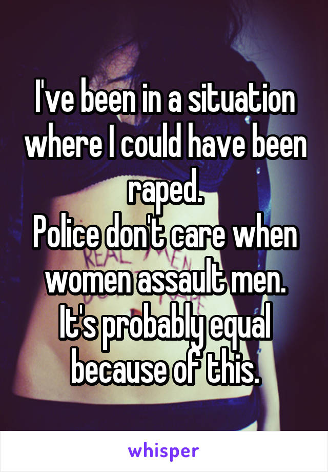 I've been in a situation where I could have been raped.
Police don't care when women assault men.
It's probably equal because of this.