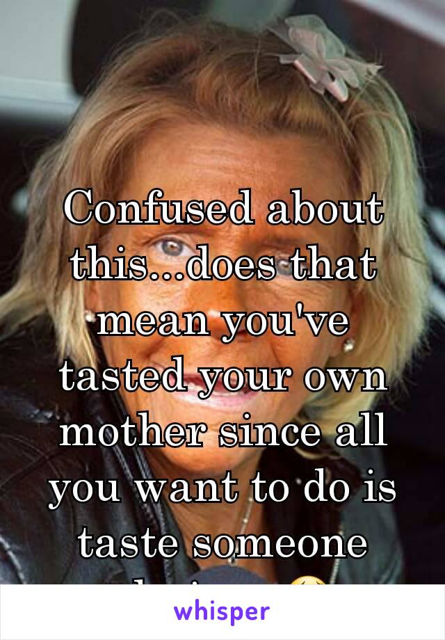 Confused about this...does that mean you've tasted your own mother since all you want to do is taste someone else's.....😂
