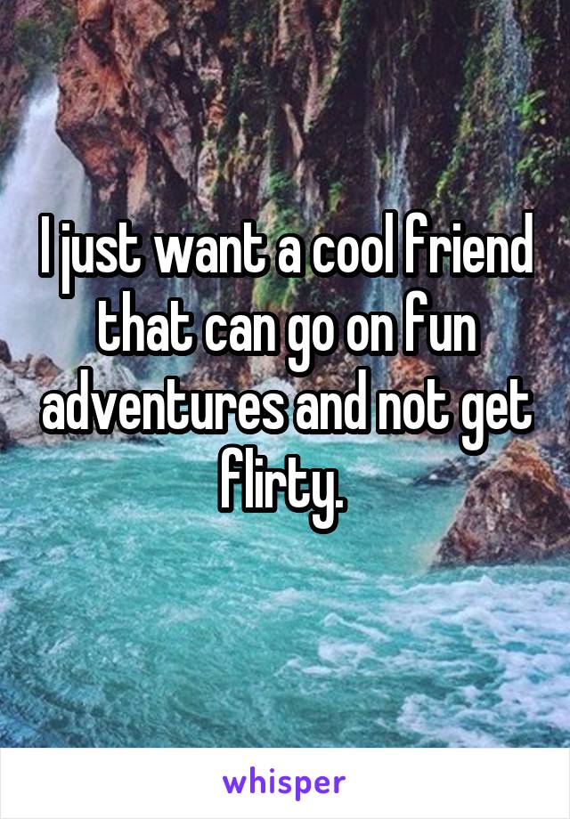 I just want a cool friend that can go on fun adventures and not get flirty. 
