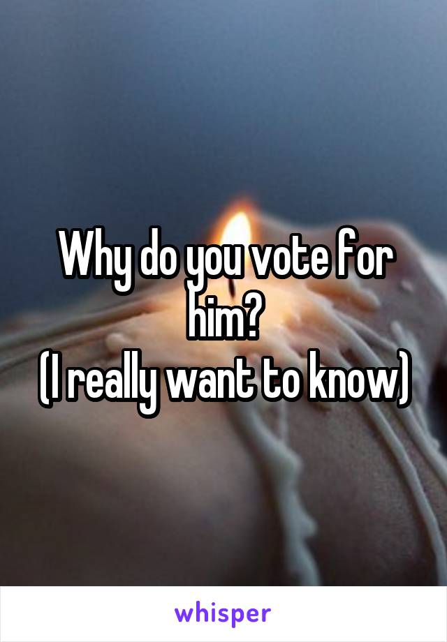 Why do you vote for him?
(I really want to know)
