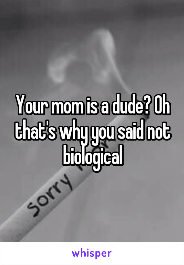 Your mom is a dude? Oh that's why you said not biological