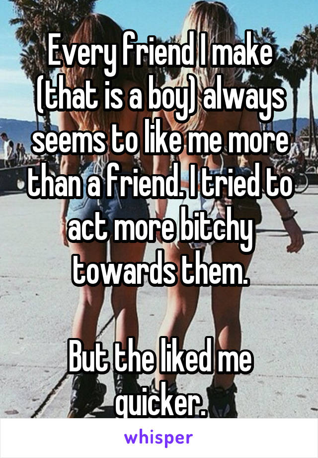 Every friend I make (that is a boy) always seems to like me more than a friend. I tried to act more bitchy towards them.

But the liked me quicker.