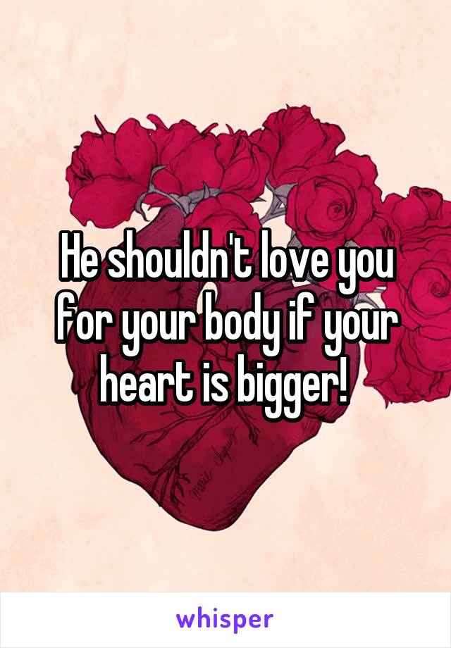 He shouldn't love you for your body if your heart is bigger! 
