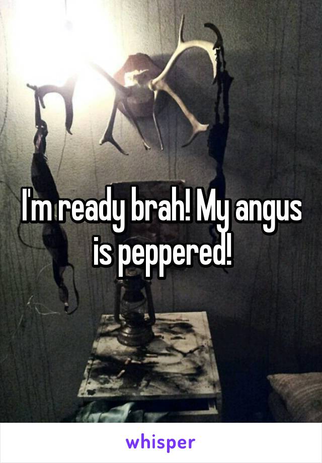 I'm ready brah! My angus is peppered!