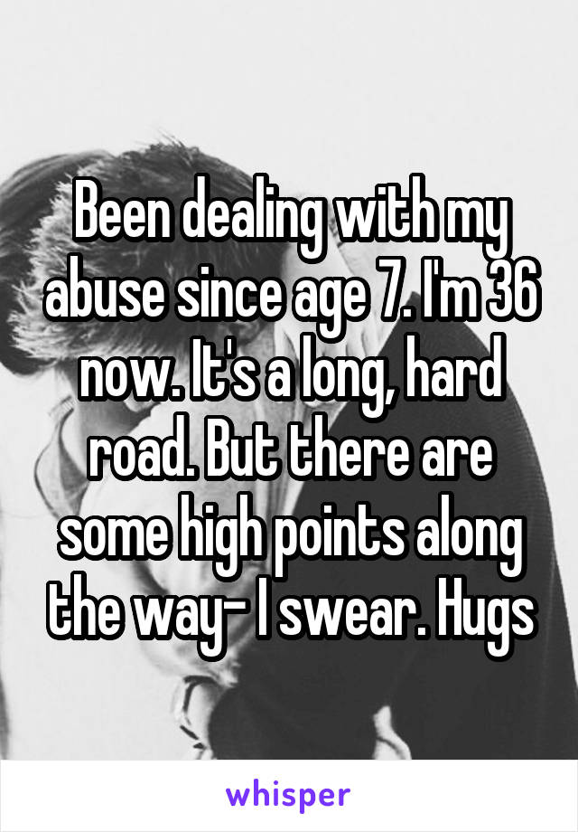 Been dealing with my abuse since age 7. I'm 36 now. It's a long, hard road. But there are some high points along the way- I swear. Hugs