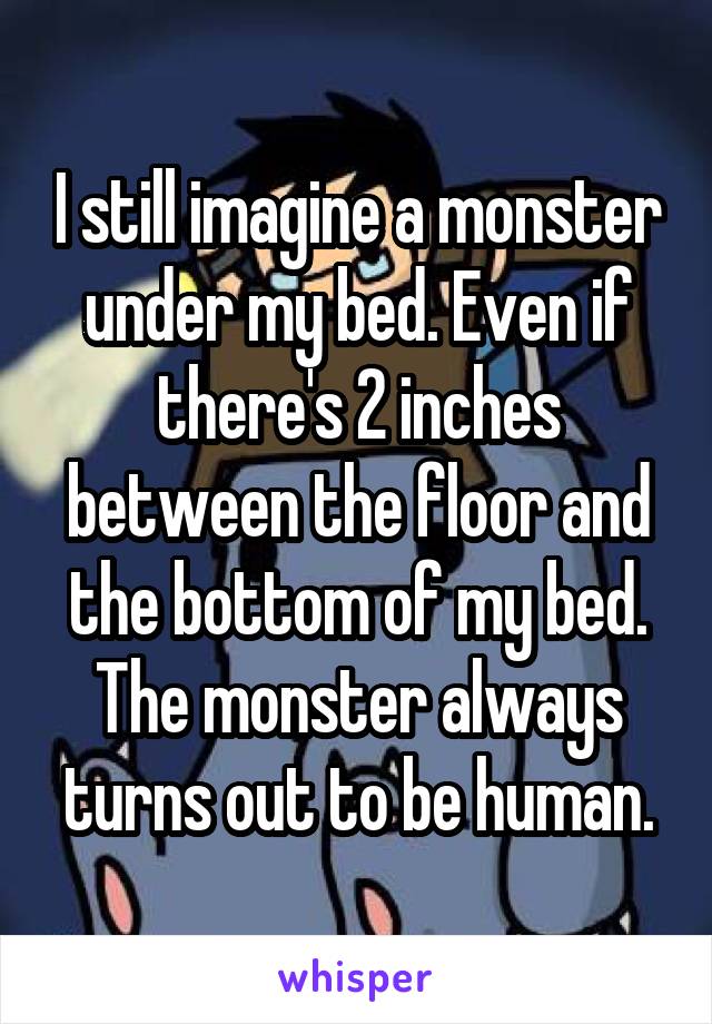 I still imagine a monster under my bed. Even if there's 2 inches between the floor and the bottom of my bed. The monster always turns out to be human.
