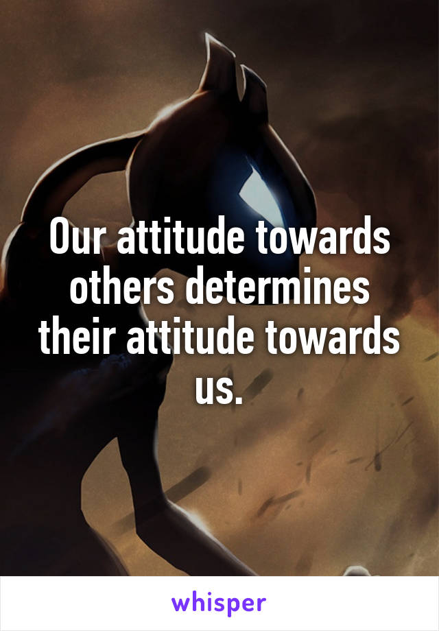 Our attitude towards others determines their attitude towards us.