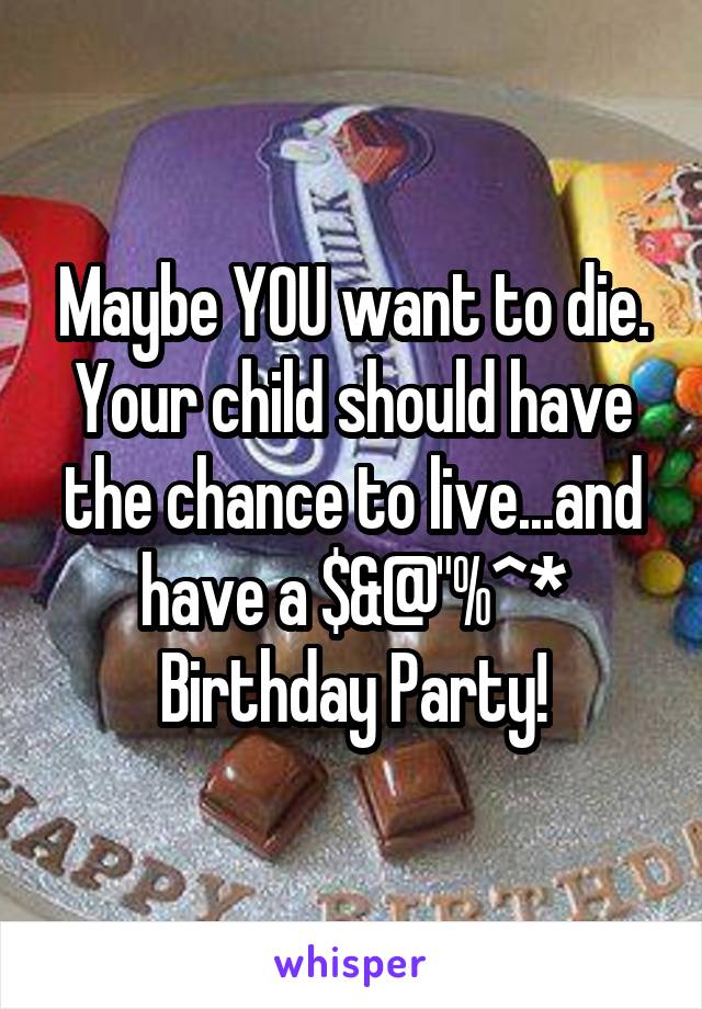 Maybe YOU want to die. Your child should have the chance to live...and have a $&@"%^* Birthday Party!