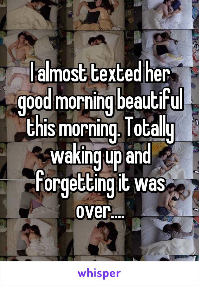I almost texted her good morning beautiful this morning. Totally waking up and forgetting it was over....
