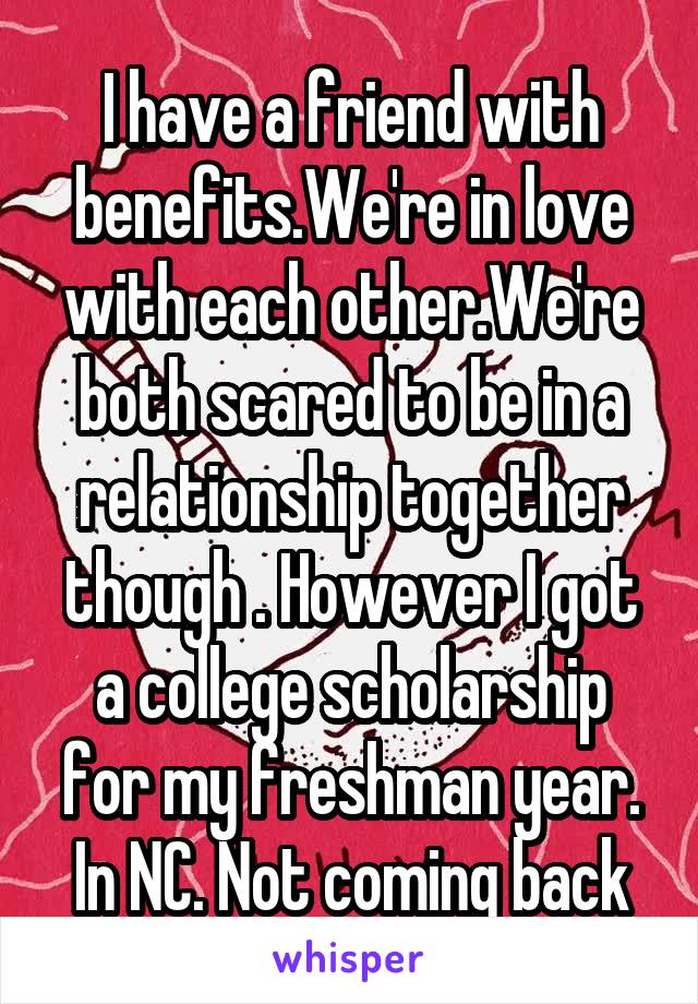 I have a friend with benefits.We're in love with each other.We're both scared to be in a relationship together though . However I got a college scholarship for my freshman year. In NC. Not coming back