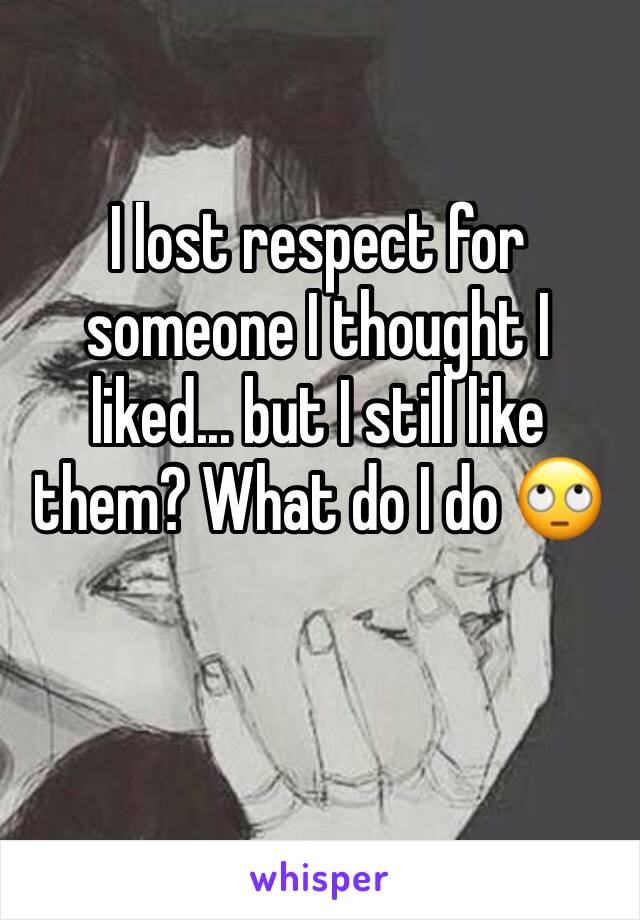 I lost respect for someone I thought I liked... but I still like them? What do I do 🙄