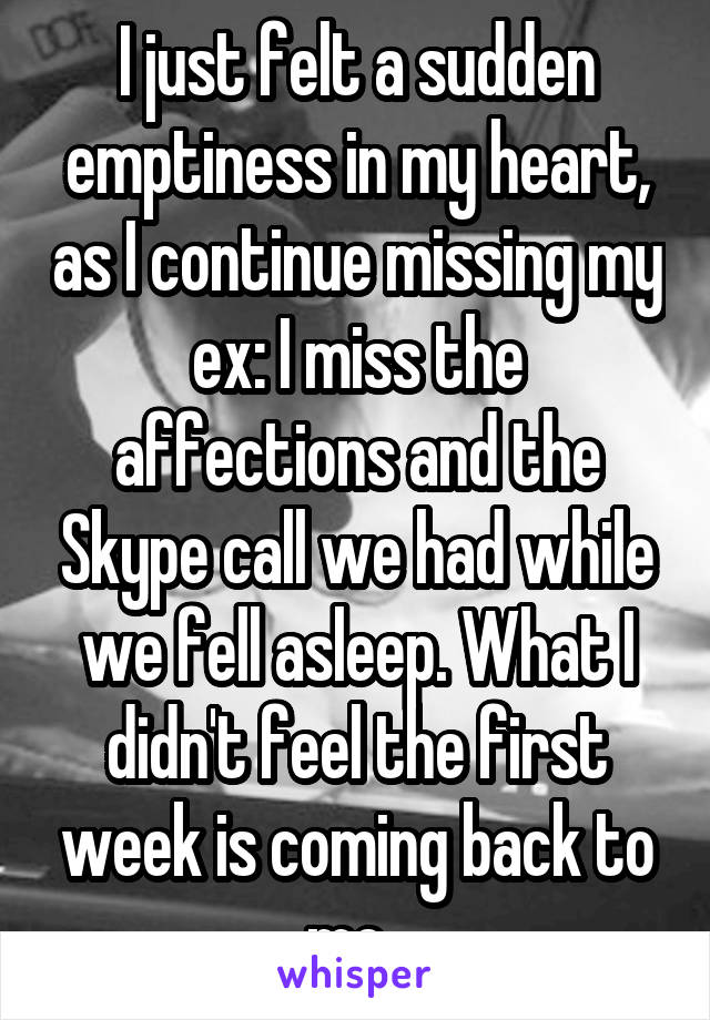 I just felt a sudden emptiness in my heart, as I continue missing my ex: I miss the affections and the Skype call we had while we fell asleep. What I didn't feel the first week is coming back to me. 