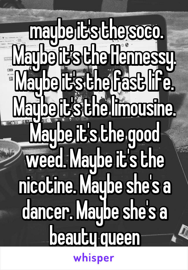  maybe it's the soco. Maybe it's the Hennessy. Maybe it's the fast life. Maybe it's the limousine. Maybe it's the good weed. Maybe it's the nicotine. Maybe she's a dancer. Maybe she's a beauty queen