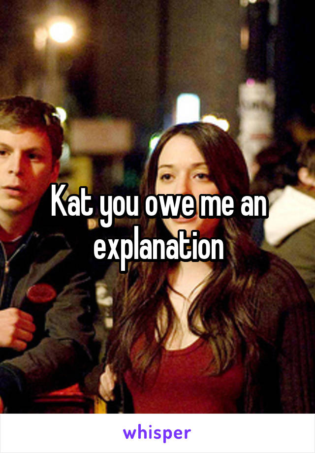 Kat you owe me an explanation