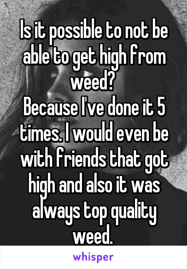 Is it possible to not be able to get high from weed? 
Because I've done it 5 times. I would even be with friends that got high and also it was always top quality weed. 
